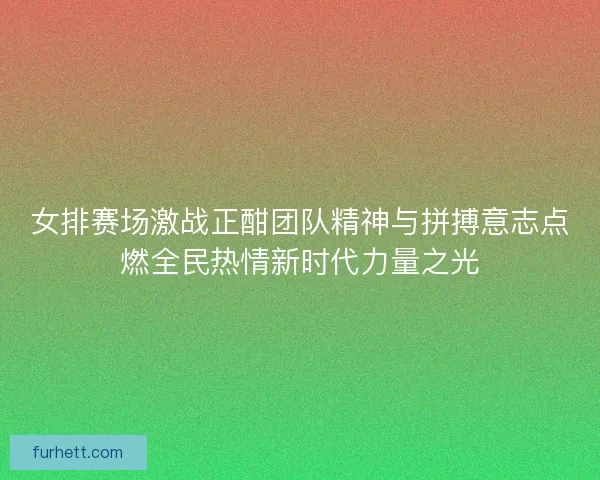 女排赛场激战正酣团队精神与拼搏意志点燃全民热情新时代力量之光