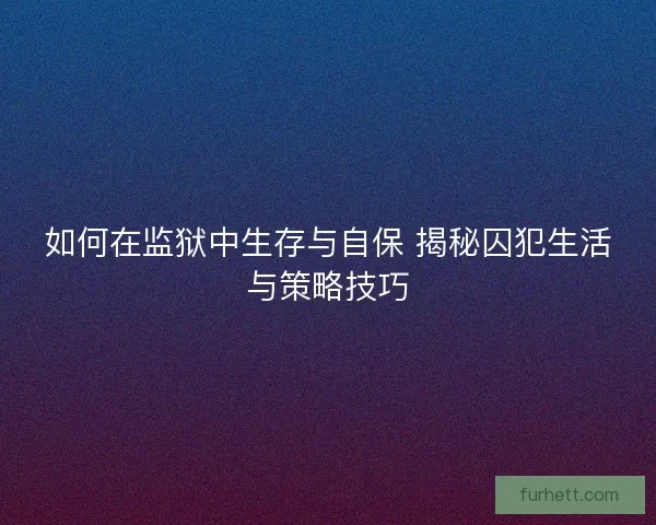 如何在监狱中生存与自保 揭秘囚犯生活与策略技巧