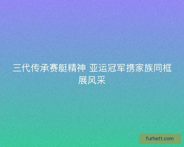 三代传承赛艇精神 亚运冠军携家族同框展风采