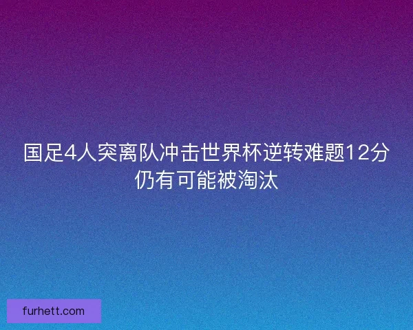 国足4人突离队冲击世界杯逆转难题12分仍有可能被淘汰