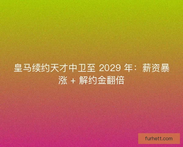 皇马续约天才中卫至 2029 年：薪资暴涨 + 解约金翻倍