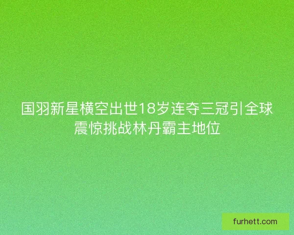 国羽新星横空出世18岁连夺三冠引全球震惊挑战林丹霸主地位