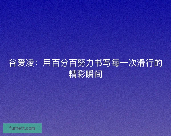 谷爱凌：用百分百努力书写每一次滑行的精彩瞬间