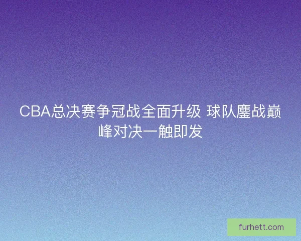 CBA总决赛争冠战全面升级 球队鏖战巅峰对决一触即发