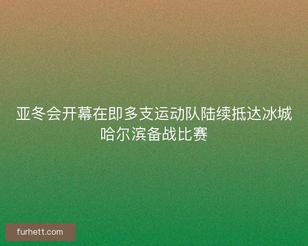 亚冬会开幕在即多支运动队陆续抵达冰城哈尔滨备战比赛