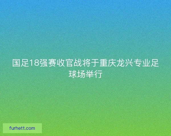 国足18强赛收官战将于重庆龙兴专业足球场举行