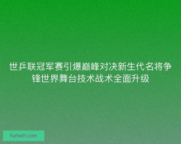 世乒联冠军赛引爆巅峰对决新生代名将争锋世界舞台技术战术全面升级