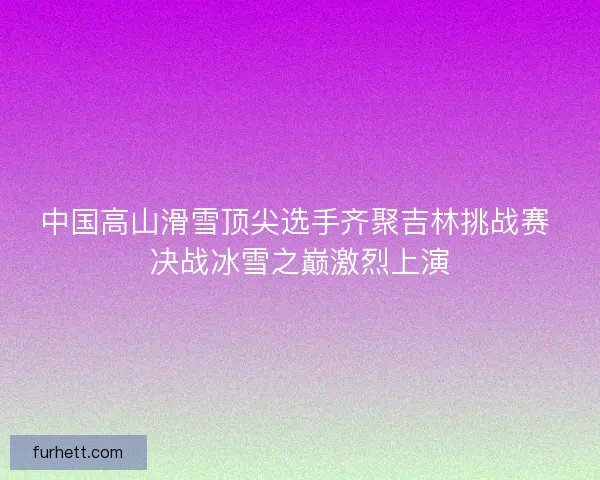 中国高山滑雪顶尖选手齐聚吉林挑战赛 决战冰雪之巅激烈上演