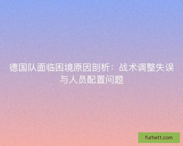 德国队面临困境原因剖析：战术调整失误与人员配置问题