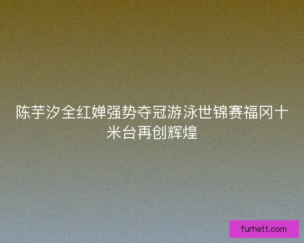 陈芋汐全红婵强势夺冠游泳世锦赛福冈十米台再创辉煌