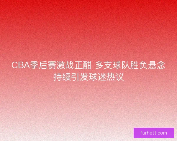 CBA季后赛激战正酣 多支球队胜负悬念持续引发球迷热议