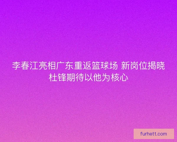 李春江亮相广东重返篮球场 新岗位揭晓杜锋期待以他为核心