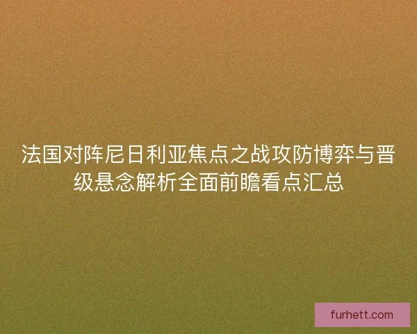 法国对阵尼日利亚焦点之战攻防博弈与晋级悬念解析全面前瞻看点汇总 法国对阵尼日利亚焦点之战攻防博弈与晋级悬念解析全面前瞻看点汇总