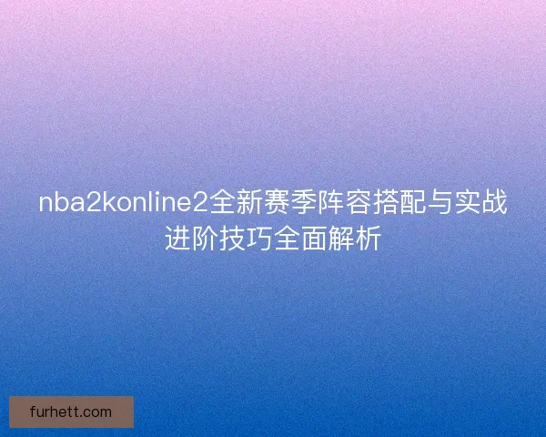 nba2konline2全新赛季阵容搭配与实战进阶技巧全面解析