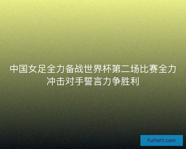 中国女足全力备战世界杯第二场比赛全力冲击对手誓言力争胜利
