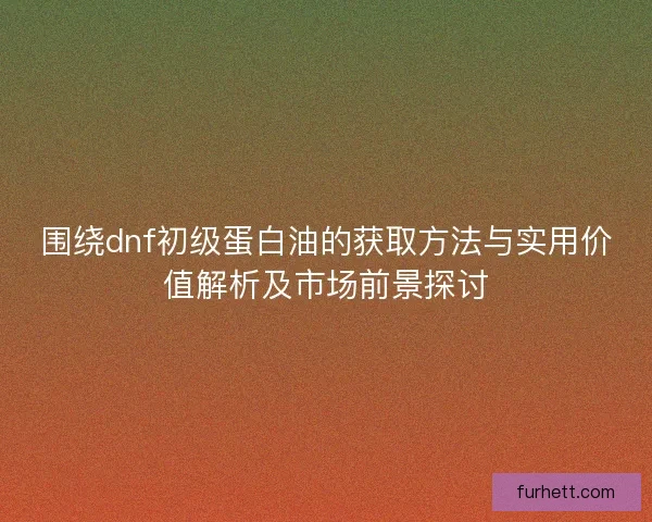 围绕dnf初级蛋白油的获取方法与实用价值解析及市场前景探讨 围绕dnf初级蛋白油的获取方法与实用价值解析及市场前景探讨