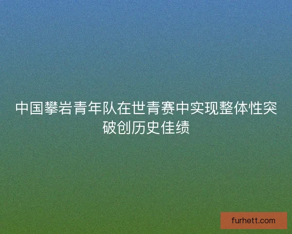 中国攀岩青年队在世青赛中实现整体性突破创历史佳绩