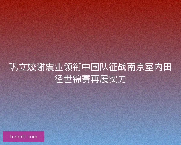 巩立姣谢震业领衔中国队征战南京室内田径世锦赛再展实力 巩立姣谢震业领衔中国队征战南京室内田径世锦赛再展实力