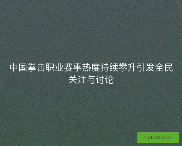 中国拳击职业赛事热度持续攀升引发全民关注与讨论 中国拳击职业赛事热度持续攀升引发全民关注与讨论