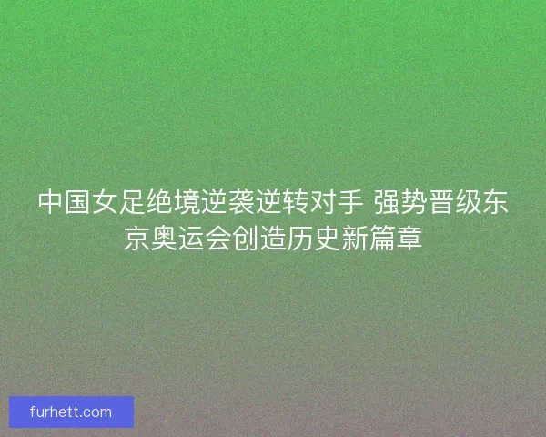 中国女足绝境逆袭逆转对手 强势晋级东京奥运会创造历史新篇章 中国女足绝境逆袭逆转对手 强势晋级东京奥运会创造历史新篇章