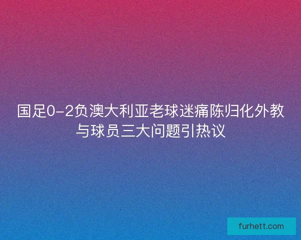 国足0-2负澳大利亚老球迷痛陈归化外教与球员三大问题引热议 国足0-2负澳大利亚老球迷痛陈归化外教与球员三大问题引热议