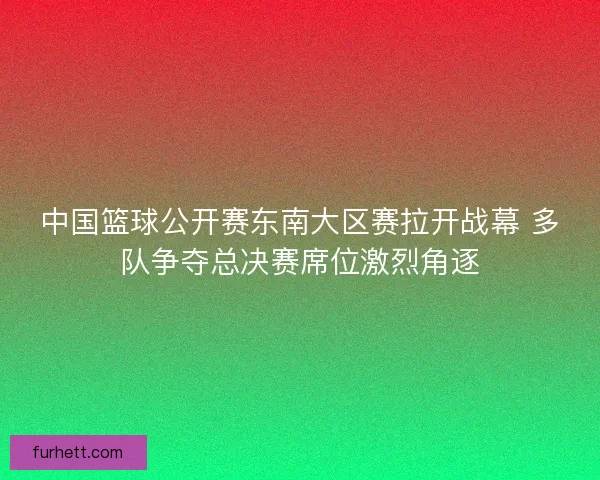 中国篮球公开赛东南大区赛拉开战幕 多队争夺总决赛席位激烈角逐 中国篮球公开赛东南大区赛拉开战幕 多队争夺总决赛席位激烈角逐